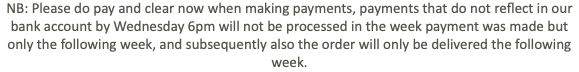 NB: Please do pay and clear now when making payments, payments that do not reflect in our bank account by Wednesday 6pm will not be processed in the week payment was made but only the following week, and subsequently also the order will only be delivered the following week.
